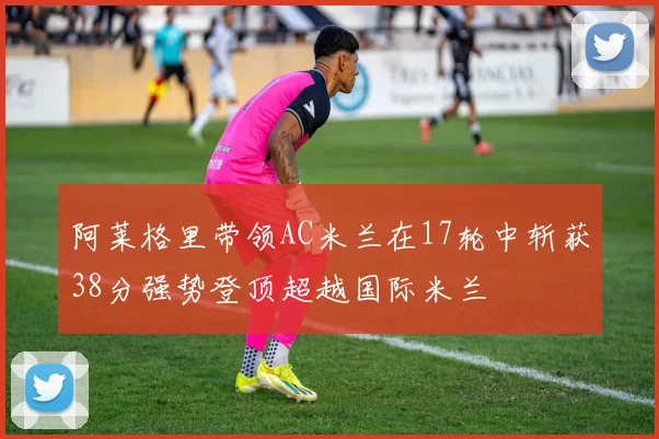 阿莱格里带领AC米兰在17轮中斩获38分强势登顶超越国际米兰