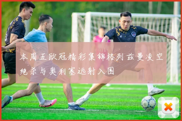 本周五欧冠精彩集锦格列兹曼凌空绝杀与奥利塞远射入围