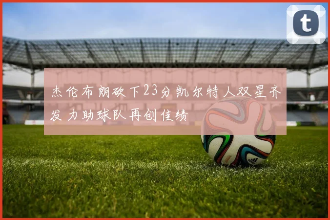 杰伦布朗砍下23分凯尔特人双星齐发力助球队再创佳绩