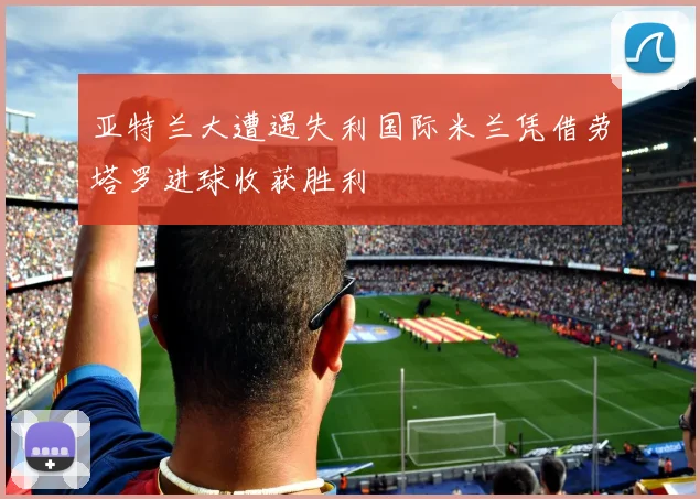 亚特兰大遭遇失利国际米兰凭借劳塔罗进球收获胜利