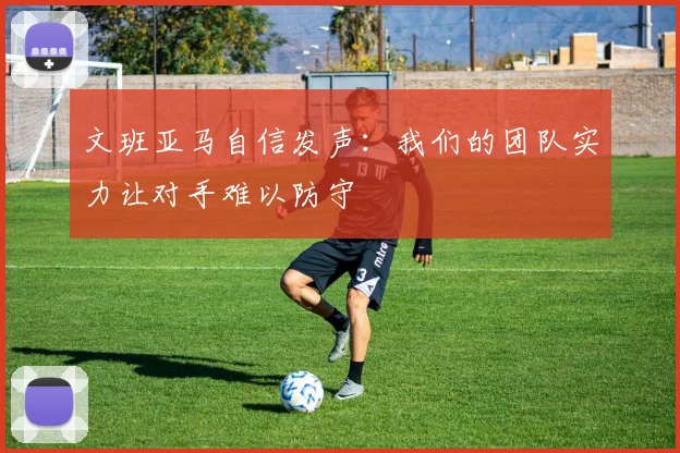文班亚马自信发声：我们的团队实力让对手难以防守