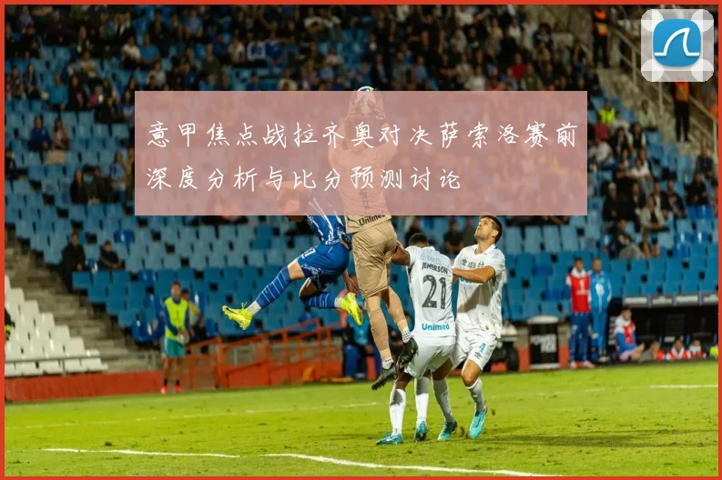 意甲焦点战拉齐奥对决萨索洛赛前深度分析与比分预测讨论