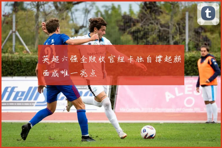 英超六强全败收官纽卡独自撑起颜面成唯一亮点